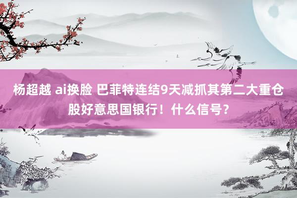 杨超越 ai换脸 巴菲特连结9天减抓其第二大重仓股好意思国银行！什么信号？