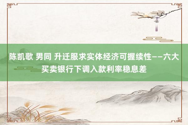 陈凯歌 男同 升迁服求实体经济可握续性——六大买卖银行下调入款利率稳息差
