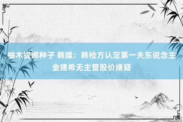 柚木提娜种子 韩媒：韩检方认定第一夫东说念主金建希无主管股价嫌疑