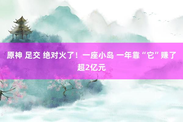 原神 足交 绝对火了！一座小岛 一年靠“它”赚了超2亿元