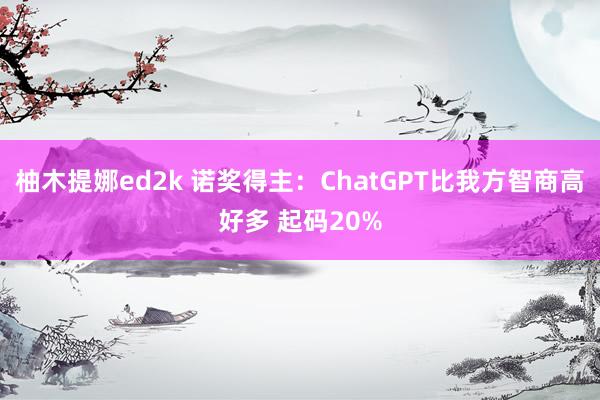 柚木提娜ed2k 诺奖得主：ChatGPT比我方智商高好多 起码20%