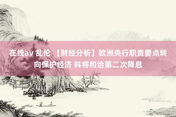 在线av 乱伦 【财经分析】欧洲央行职责要点转向保护经济 料将和洽第二次降息