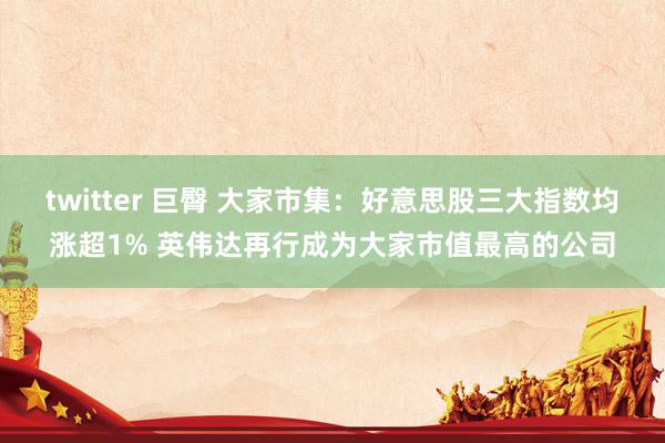twitter 巨臀 大家市集：好意思股三大指数均涨超1% 英伟达再行成为大家市值最高的公司