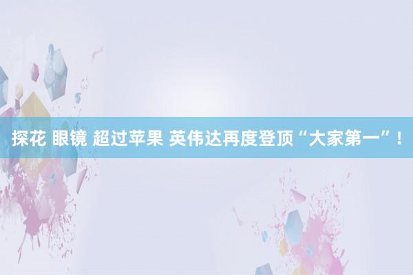 探花 眼镜 超过苹果 英伟达再度登顶“大家第一”！