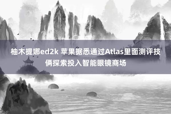 柚木提娜ed2k 苹果据悉通过Atlas里面测评技俩探索投入智能眼镜商场