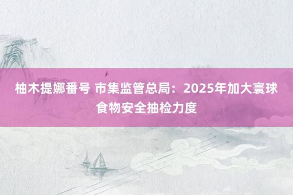 柚木提娜番号 市集监管总局：2025年加大寰球食物安全抽检力度