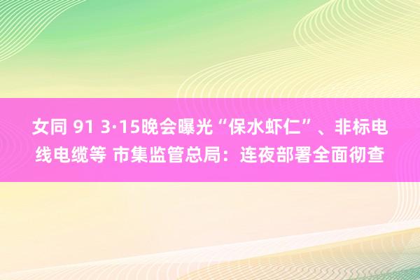 女同 91 3·15晚会曝光“保水虾仁”、非标电线电缆等 市集监管总局：连夜部署全面彻查
