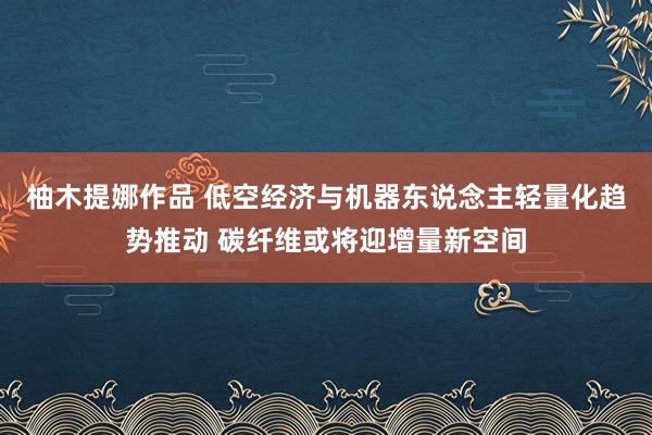 柚木提娜作品 低空经济与机器东说念主轻量化趋势推动 碳纤维或将迎增量新空间