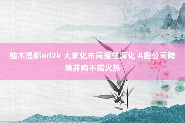 柚木提娜ed2k 大家化布局握住深化 A股公司跨境并购不竭火热
