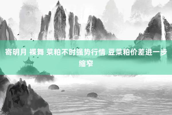 寄明月 裸舞 菜粕不时强势行情 豆菜粕价差进一步缩窄