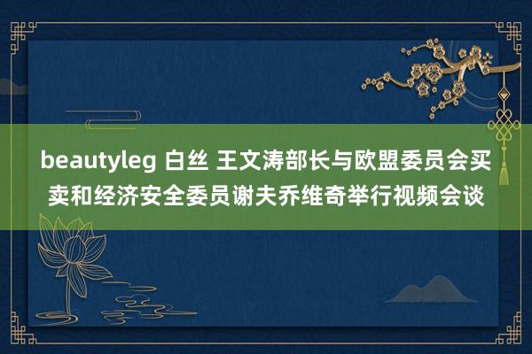 beautyleg 白丝 王文涛部长与欧盟委员会买卖和经济安全委员谢夫乔维奇举行视频会谈