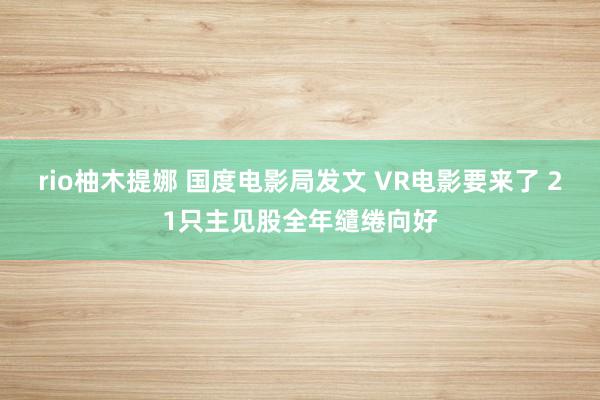 rio柚木提娜 国度电影局发文 VR电影要来了 21只主见股全年缱绻向好