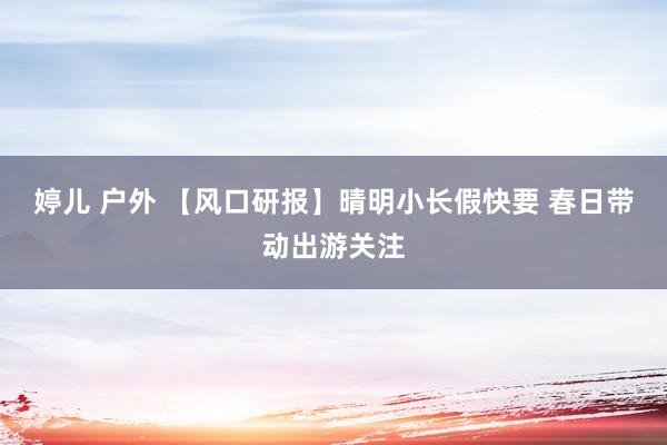 婷儿 户外 【风口研报】晴明小长假快要 春日带动出游关注