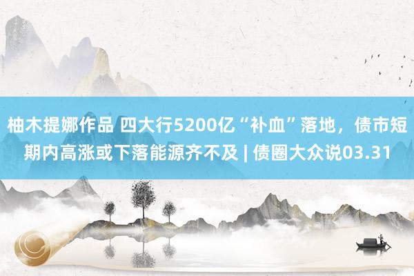 柚木提娜作品 四大行5200亿“补血”落地，债市短期内高涨或下落能源齐不及 | 债圈大众说03.31