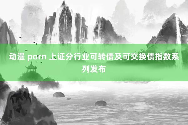 动漫 porn 上证分行业可转债及可交换债指数系列发布