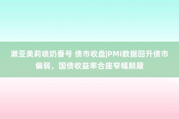 濑亚美莉喷奶番号 债市收盘|PMI数据回升债市偏弱，国债收益率合座窄幅颠簸